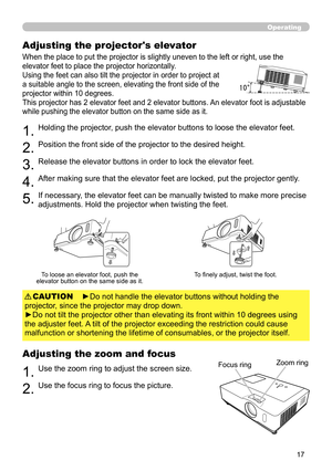 Page 17
7

Operating
Adjusting the projector's elevator
When the place to put the projector is slightly uneven to the le ft or right, use the 
elevator feet to place the projector horizontally. 
Using the feet can also tilt the projector in order to project at 
a suitable angle to the screen, elevating the front side of the 
projector within 10 degrees.
This projector has 2 elevator feet and 2 elevator buttons. An elevator foot is adjustable 
while pushing the elevator button on the same side as it....