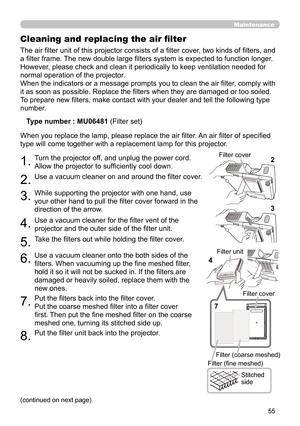 Page 5555
Maintenance
The air filter unit of this projector consists of a filter cover, two kinds of filters, and 
a filter frame. The new double large filters system is expected to function longer. 
However, please check and clean it periodically to keep ventilation needed for 
normal operation of the projector.
When the indicators or a message prompts you to clean the air filter, comply with 
it as soon as possible. Replace the filters when they are damaged or too soiled. 
To prepare new filters, make contact...