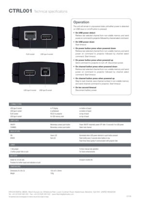 Page 2CTRL001 Technical specifications
HITACHI DIGITAL MEDIA, Hitachi Europe Ltd, Whitebrook Park, Lower Cookham Road, Maidenhead, Berkshire  SL6 8YA  UNITED KINGDOM
Tel: +44 (0)1628 585 000   Fax: +44 (0)1628 585 500   www.hitachidigitalmedia.com
The specification above and photography is for reference only and may be subject to change. 
Operation
The unit will remain in unpowered state until eitherpower is detected
on USB input oron/off button is pressed
 On USB power detect
Retrieve last selected channel...