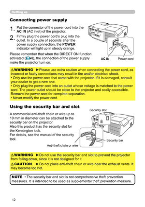 Page 1212
Setting up
Connecting power supply
1.Put the connector of the power cord into the 
AC IN (AC inlet) of the projector.
2.Firmly plug the power cord’s plug into the 
outlet. In a couple of seconds after the 
power supply connection, the POWER 
indicator will light up in steady orange.
►Please use extra caution when connecting the power cord, as 
incorrect or faulty connections may result in fire and/or electrical shock.
• Only use the power cord that came with the projector. If it is damaged, consult...