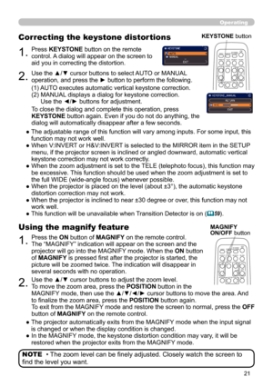 Page 2121
Operating
• The zoom level can be finely adjusted. Closely watch the screen to 
find the level you want. NOTE
1.Press the ON button of MAGNIFY on the remote control.  
The “MAGNIFY” indication will appear on the screen and the 
projector will go into the MAGNIFY mode. When the ON button 
of MAGNIFY is pressed first after the projector is started, the 
picture will be zoomed twice. The indication will disappear in 
several seconds with no operation.
Using the magnify feature
2.Use the ▲/▼ cursor...