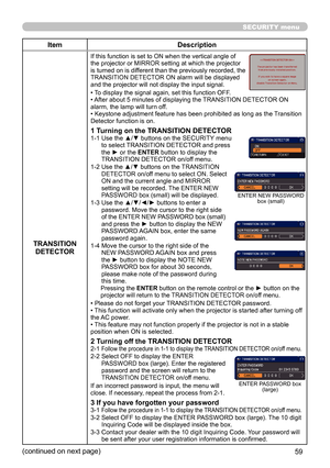 Page 5959
SECURITY menu
ItemDescription
TRANSITION  DETECTOR
If this function is set to ON when the vertical angle of 
the projector or MIRROR setting at which the projector 
is turned on is different than the previously recorded, the 
TRANSITION DETECTOR ON alarm will be displayed 
and the projector will not display the input signal.
• To display the signal again, set this function OFF.
• After about 5 minutes of displaying the TRANSITION DETECTOR ON 
alarm, the lamp will turn off.
• Keystone adjustment...