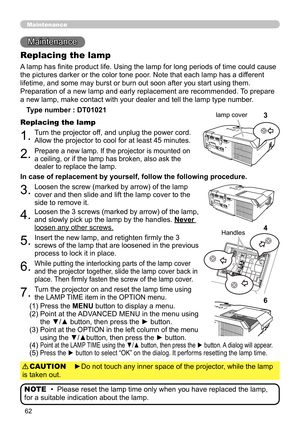 Page 6262
Maintenance 
Maintenance
A lamp has finite product life. Using the lamp for long periods of time could cause 
the pictures darker or the color tone poor. Note that each lamp has a different 
lifetime, and some may burst or burn out soon after you start using them. 
Preparation of a new lamp and early replacement are recommended.  To prepare 
a new lamp, make contact with your dealer and tell the lamp type number .
Replacing the lamp
Type number : DT01021
1.Turn the projector off, and unplug the power...