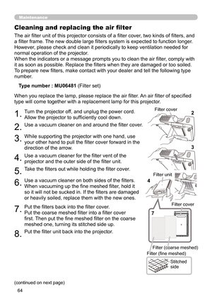 Page 6464
Maintenance
The air filter unit of this projector consists of a filter cover, two kinds of filters, and 
a filter frame. The new double large filters system is expected to function longer. 
However, please check and clean it periodically to keep ventilation needed for 
normal operation of the projector.
When the indicators or a message prompts you to clean the air filter, comply with 
it as soon as possible. Replace the filters when they are damaged or too soiled. 
To prepare new filters, make contact...