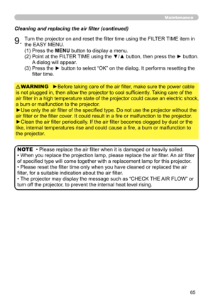 Page 6565
Maintenance
Cleaning and replacing the air filter (continued)
9.Turn the projector on and reset the filter time using the FILTER TIME item in 
the EASY MENU.
►Before taking care of the air filter, make sure the power cable 
is not plugged in, then allow the projector to cool sufficiently. Taking care of the 
air filter in a high temperature state of the projector could cause an electric shock, 
a burn or malfunction to the projector.
►Use only the air filter of the specified type. Do not use the...