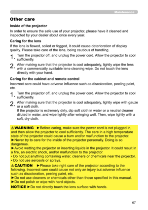 Page 6767
Maintenance
Other care
In order to ensure the safe use of your projector, please have it cleaned and 
inspected by your dealer about once every year.
1.Turn the projector off, and unplug the power cord. Allow the projector to cool 
sufficiently.
2.After making sure that the projector is cool adequately, lightly wipe the lens 
with a commercially available lens-cleaning wipe. Do not touch the lens 
directly with your hand.
If the lens is flawed, soiled or fogged, it could cause deterioration of display...