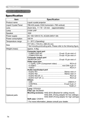 Page 7474
Specifications
Specifications
Specification
ItemSpecification
Product nameLiquid crystal projector
Liquid Crystal Panel 786,432 pixels (1024 horizontal x 768 vertical)
Lens Zoom lens,  f = 19 ~ 23 mm    (approximately)
Lamp 210W UHP
Speaker 16W
Power supply AC 100-120V/3.7A, AC220-240V/1.8A
Power consumption 330 W
Temperature range 5 ~ 35°C (Operating)
Size 317 (W) x 118 (H) x 288 (D) mm
* Not including protruding parts. Please refer to the following figure.
Weight (mass)
approx. 4.0kg
Ports Computer...