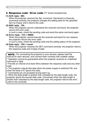 Page 1010
RS-232C Communication (continued)
3. Response code / Error code ("h" shows hexadecimal)
(1)   
ACK reply : 06h 
When the projector receives the Set, Increment, Decrement or Execute 
command correctly, the projector changes the setting data for the specified 
item by [Type], and it returns the code.
(2)   NAK reply : 15h 
When the projector cannot understand the received command, the projector 
returns the error code. 
In such a case, check the sending code and send the same command again.
(3)...