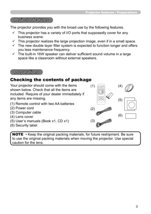 Page 33
Projector features / Preparations
• Keep the original packing materials, for future reshipment. Be sure 
to use the original packing materials when moving the projector. Use special 
caution for the lens. NOTE
Projector features
The projector provides you with the broad use by the following features.
Preparations
Checking the contents of  package
ü      This projector has a variety of I/O ports that supposedly cover for any 
business scene.
ü      This projector realizes the large projection image,...