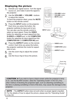 Page 10710
Displaying the picture
1.Activate your signal source. Turn the signal 
source on, and make it send the signal to 
the projector.
2.Use the VOLUME + /VOLUME - buttons 
to adjust the volume. 
To have the projector silent, press the MUTE
button on the remote control.
3.Press the INPUT button on the projector. 
Each time you press the button, the 
projector switches its input port in turn.
You can also use the remote control to 
select an input signal. Press the VIDEO
button for selecting an input signal...