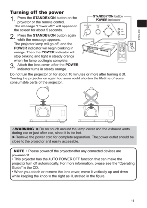 Page 10811
ENGLISH
Turning off  the power
1.Press the STANDBY/ON button on the 
projector or the remote control.
The message “Power off?” will appear on 
the screen for about 5 seconds.
2.Press the STANDBY/ON button again 
while the message appears.
The projector lamp will go off, and the 
POWER indicator will begin blinking in 
orange. Then the POWER indicator will 
stop blinking and light in steady orange 
when the lamp cooling is complete.
3.Attach the lens cover, after the POWER
indicator turns in steady...