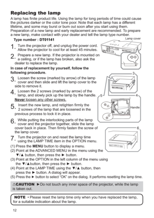 Page 10912
Replacing the lamp
A lamp has nite product life. Using the lamp for long periods of time could cause 
the pictures darker or the color tone poor. Note that each lamp has a different 
lifetime, and some may burst or burn out soon after you start using them.
Preparation of a new lamp and early replacement are recommended. To prepare 
a new lamp, make contact with your dealer and tell the lamp type number.
Type number : 
DT01141
1.Turn the projector off, and unplug the power cord. 
Allow the projector...