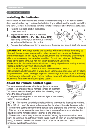 Page 2112
Remote control
Remote control
About the remote control signal
The remote control works with the projector’s remote 
sensor. This projector has a remote sensor on the front.
The sensor senses the signal within the following range 
when the sensor is active:
60 degrees (30 degrees to the left and right of the sensor) 
within 3 meters about.
Installing the batteries
Please insert the batteries into the remote control before using it. If the remote control 
starts to malfunction, try to replace the...