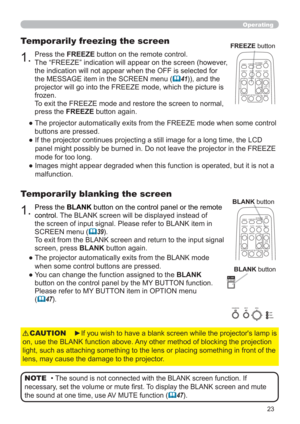 Page 3223
Operating
1.Press the BLANK button on the control panel or the remote 
control. 
The BLANK screen will be displayed instead of 
the screen of input signal. Please refer to BLANK item in 
SCREEN menu (
	39).
To exit from the BLANK screen and return to the input signal 
screen, press BLANK button again. 
Temporarily blanking the screen
●  The projector automatically exits from theBLANK mode 
when some control buttons are pressed.
●  You can change the function assigned to the BLANK 
button on the...
