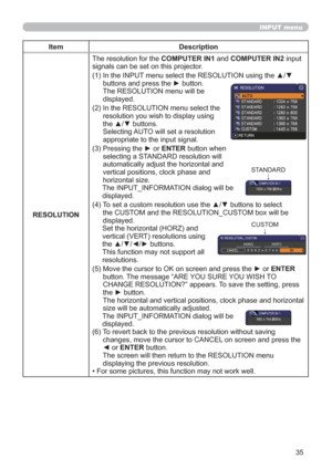 Page 4435
INPUT menu
Item Description
RESOLUTIONThe resolution for the COMPUTER IN1 and COMPUTER IN2 input 
signals can be set on this projector.
(1)  In the INPUT menu select the RESOLUTION using the ▲/▼ 
buttons and press the ► button. 
The RESOLUTION menu will be  
displayed.
(2)  In the RESOLUTION menu select the 
resolution you wish to display using 
the ▲/▼ buttons.  
Selecting AUTO will set a resolution 
appropriate to the input signal.
(3)  Pressing the ► or ENTER button when 
selecting a STANDARD...