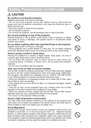 Page 65
 Safety Precautions (continued)
CAUTION
Be careful in moving the projector.Neglect could result in an injury or damage.
• Do not move the projector during use. Before moving, disconnect the
power cord and all external connections, and close the slide lens door or
attach the lens cap.
• Avoid any impact or shock to the projector.
• Do not drag the projector.
• For moving the projector, use the enclosed case or bag if provided.
Do not put anything on top of the projector.Placing anything on the projector...