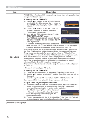 Page 6152
SECURITY menu
Item Description
PIN LOCK
PIN LOCK is a function which prevents the projector from being used unless 
a registered Code is input.
1 Turning on the PIN LOCK1-1  Use the ▲/▼ buttons on the SECURITY menu 
to select PIN LOCK and press the ► button or 
the ENTER button to display the PIN LOCK on/
off menu.
1-2  Use the ▲/▼ buttons on the PIN LOCK on/
off menu to select ON and the Enter PIN 
Code box will be displayed. 
1-3  Input a 4 part PIN code using the ▲/▼/◄/►, 
COMPUTER or INPUT button....