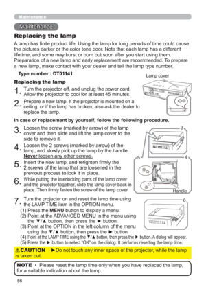 Page 6556
Maintenance 
Maintenance
A lamp has nite product life. Using the lamp for long periods of time could cause 
the pictures darker or the color tone poor. Note that each lamp has a different 
lifetime, and some may burst or burn out soon after you start using them. 
Preparation of a new lamp and early replacement are recommended. To prepare 
a new lamp, make contact with your dealer and tell the lamp type number.
Replacing the lamp
Type number : DT01141
1.Turn the projector off, and unplug the power...