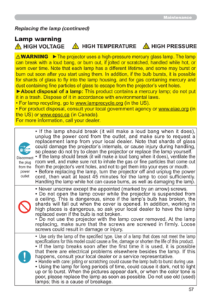 Page 6657
Maintenance
Lamp warning
Replacing the lamp (continued)
 HIGH VOLTAGE  HIGH TEMPERATUREHIGH PRESSURE
►The projector uses a high-pressure mercury glass lamp. The lamp 
can break with a loud bang, or burn out, if jolted or scratched, handled while hot, or 
worn over time. Note that each lamp has a different lifetime, and some may burst or 
burn out soon after you start using them. In addition, if the bulb bursts, it is possible 
for shards of glass to y into the lamp housing, and for gas containing...