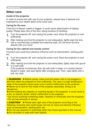 Page 6960
Maintenance
Other care
In order to ensure the safe use of your projector, please have it cleaned and 
inspected by your dealer about once every year.
1.Turn the projector off, and unplug the power cord. Allow the projector to cool 
sufciently.
2.After making sure that the projector is cool adequately, lightly wipe the lens 
with a commercially available lens-cleaning wipe. Do not touch the lens 
directly with your hand. If the lens is awed, soiled or fogged, it could cause deterioration of display...