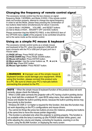 Page 13
3

Remote control
Changing the frequency of  remote control signal
The accessory remote control has the two choices on signal 
frequency Mode 1:NORMAL and Mode 2:HIGH. If the remote control does not function properly, attempt to change the signal frequency.In order to set the Mode, please keep pressing the combination of two buttons listed below simultaneously for about 3 seconds.
Using as a simple PC mouse & keyboard
The accessory remote control works as a simple mouse and keyboard of the PC, when...