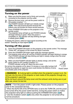 Page 14
4

Power on/off
1.Make sure that the power cord is firmly and correctly connected to the projector and the outlet.
Turning on the power
2.Remove the lens cover, and set the power switch to ON position (marked “ I ”). The POWER indicator will light up in steady orange (60). Then wait several seconds because the buttons may not function for these several seconds.
3.Press STANDBY/ON button on the projector or the remote control. The projection lamp will light up and POWER indicator will begin...