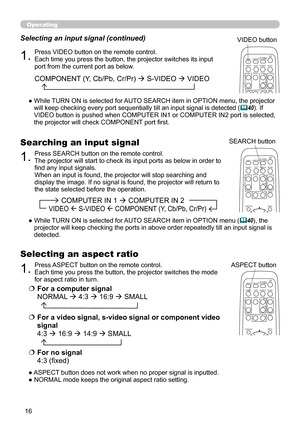 Page 16
6

Operating
1.Press VIDEO button on the remote control.  
Each time you press the button, the projector switches its input port from the current port as below.
Selecting an input signal (continued)
●  While TURN ON is selected for AUTO SEARCH item in OPTION menu, the projector will keep checking every port sequentially till an input signal is detected (40). If VIDEO button is pushed when COMPUTER IN1 or COMPUTER IN2 port is selected, the projector will check COMPONENT port first. 
1.Press ASPECT...