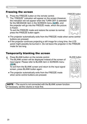 Page 20
0

Operating
1.Press BLANK button on the remote control.  
The BLANK screen will be displayed instead of the screen of 
input signal. Please refer to BLANK item in SCREEN menu 
(36).
To exit from the BLANK screen and return to the input signal 
screen, press BLANK button again. 
Temporarily blanking the screen
●   The projector automatically exits from the FREEZE mode 
when some control buttons are pressed.
• The sound is not connected with the BLANK screen function.  
If necessary, set the volume...