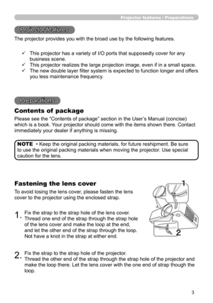 Page 3
3

Projector features / Preparations
• Keep the original packing materials, for future reshipment. Be sure 
to use the original packing materials when moving the projector. Use special 
caution for the lens.
NOTE
Projector features
The projector provides you with the broad use by the following features.
Preparations
Contents of  package
Please see the “Contents of package” section in the User’s Manual (concise) 
which is a book. Your projector should come with the items shown there. Contact 
immediately...