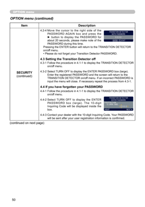 Page 50
50

OPTION menu
OPTION menu (continued)
ItemDescription
SECURITY(continued)
4.2-4  Move  the  cursor  to  the  right  side  of  the PA S S W O R D   A G A I N   b o x   a n d   p r e s s   t h e ►  button  to  display  the  PASSWORD  for about  20  seconds,  please  make  note  of  the PASSWORD during this time.Pressing the ENTER button will return to the TRANSITION DETECTOR on/off menu.• Please do not forget your Transition Detector PASSWORD.
4.3 Setting the Transition Detector off
4.3-1  Follow the...