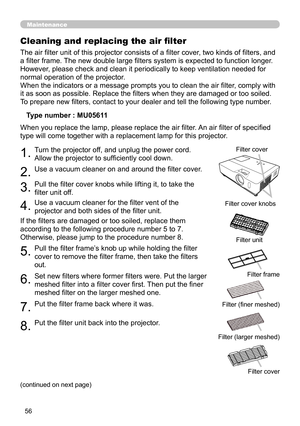 Page 56
56

Maintenance
The air filter unit of this projector consists of a filter cover, two kinds of filters, and 
a filter frame. The new double large filters system is expected to function longer. 
However, please check and clean it periodically to keep ventilation needed for 
normal operation of the projector.
When the indicators or a message prompts you to clean the air filter, comply with 
it as soon as possible. Replace the filters when they are damaged or too soiled. 
To prepare new filters, contact to...