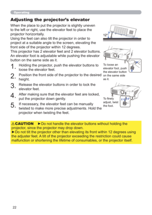 Page 2222
Operating
Adjusting the projector’s elevator
When the place to put the projector is slightly uneven 
to the left or right, use the elevator feet to place the 
projector horizontally. 
Using the feet can also tilt the projector in order to 
project at a suitable angle to the screen, elevating the 
front side of the projector within 12 degrees.
This projector has 2 elevator feet and 2 elevator buttons. 
An elevator foot is adjustable while pushing the elevator 
button on the same side as it.
To loose an...