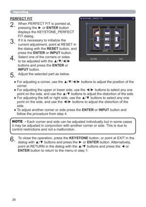 Page 2626
Operating
PERFECT FIT
2. 
When PERFECT FIT is pointed at, 
pressing the ► or ENTER button 
displays the KEYSTONE_PERFECT 
FIT dialog.
3. 
If it is necessary to initialize the 
current adjustment, point at RESET in 
the dialog with the RESET button, and 
press the ENTER or INPUT button.
4. 
Select one of the corners or sides 
to be adjusted with the ▲/▼/◄/► 
buttons and press the ENTER or 
INPUT button.
5. 
Adjust the selected part as below.
●  
For adjusting a corner, use the ▲/▼/◄/► buttons to adjust...