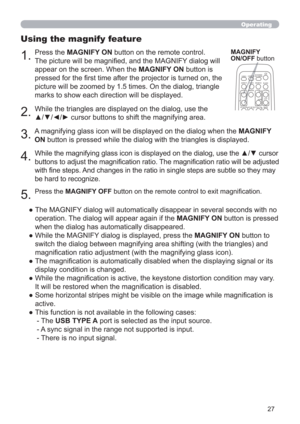 Page 2727
Operating
1.
Using the magnify feature
2.
MAGNIFY
ON/OFF button
VIDEODOC.CAMERA
KEYSTONE
ASPECT SEARCH
BLANK
MUTE
MY BUTTON12
COMPUTERMY SOURCE/
AUTO
MAGNIFYPAGE
      UPVOLUME
DOWNo ONOFF
9× FREEZE
3.
4.
5.
Press the MAGNIFY ON button on the remote control.  
The picture will be magniﬁed, and the MAGNIFY dialog will 
appear on the screen. When the MAGNIFY ON button is 
pressed for the ﬁrst time after the projector is turned on, the 
picture will be zoomed by 1.5 times. On the dialog, triangle 
marks...