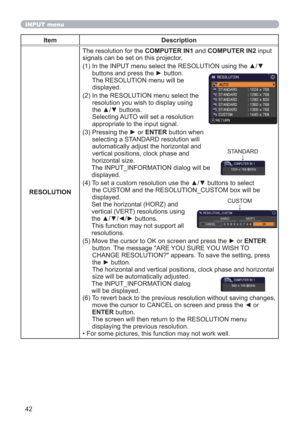 Page 4242
INPUT menu
Item Description
RESOLUTIONThe resolution for the COMPUTER IN1 and COMPUTER IN2 input 
signals can be set on this projector.
(1)  In the INPUT menu select the RESOLUTION using the ▲/▼ 
buttons and press the ► button. 
The RESOLUTION menu will be  
displayed.
(2)  In the RESOLUTION menu select the 
resolution you wish to display using 
the ▲/▼ buttons.  
Selecting AUTO will set a resolution 
appropriate to the input signal.
(3)  Pressing the ► or ENTER button when 
selecting a STANDARD...