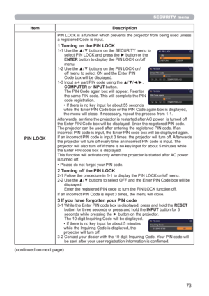 Page 7373
SECURITY menu
Item Description
PIN LOCK
PIN LOCK is a function which prevents the projector from being used unless 
a registered Code is input.
1 Turning on the PIN LOCK
1-1  Use the ▲/▼ buttons on the SECURITY menu to 
select PIN LOCK and press the ► button or the 
ENTER button to display the PIN LOCK on/off 
menu.
1-2  Use the ▲/▼ buttons on the PIN LOCK on/
off menu to select ON and the Enter PIN 
Code box will be displayed. 
1-3  Input a 4 part PIN code using the ▲/▼/◄/►, 
COMPUTER or INPUT...