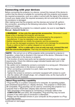 Page 1010
Setting up
Connecting with your devices
Before connecting the projector to a device, consult the manual of the device to 
conﬁrm that the device is suitable for connecting with this projector and prepare 
the required accessories, such as a cable in accord with the signal of the device. 
Consult your dealer when the required accessory did not come with the product or 
the accessory is damaged.
After making sure that the projector and the devices are turned off, perform 
the connection, according to...