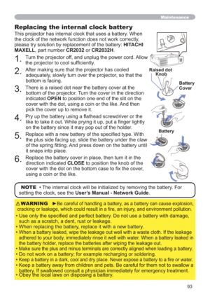 Page 9393
Maintenance
Replacing the internal clock batter y
This projector has internal clock that uses a battery. When 
the clock of the network function does not work correctly, 
please try solution by replacement of the battery: HITACHI 
MAXELL, part number CR2032 or CR2032H.OPEN
CLOSE
OPEN
CLOSE
OPEN
CLOSEOSELOSE
OPEN
CLOSE
Raised dot
Battery Knob
Battery     
Cover
1. 
Turn the projector off, and unplug the power cord. Allow 
the projector to cool sufﬁciently.
2. 
After making sure that the projector has...