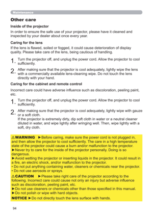 Page 9494
Maintenance
Other care
In order to ensure the safe use of your projector, please have it cleaned and 
inspected by your dealer about once every year.
1.Turn the projector off, and unplug the power cord. Allow the projector to cool 
sufﬁciently.
2.After making sure that the projector is cool adequately, lightly wipe the lens 
with a commercially available lens-cleaning wipe. Do not touch the lens 
directly with your hand. If the lens is ﬂawed, soiled or fogged, it could cause deterioration of display...