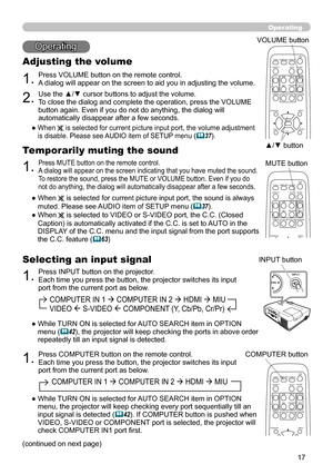 Page 17
7

        COMPUTER IN 1  COMPUTER IN 2  HDMI  MIU  
        VIDEO  S-VIDEO  COMPONENT (Y, Cb/Pb, Cr/Pr)
Operating
Operating
1.Press VOLUME button on the remote control. A dialog will appear on the screen to aid you in adjusting the volume.
Adjusting the volume
2.Use the ▲/▼ cursor buttons to adjust the volume. To close the dialog and complete the operation, press the VOLUME button again. Even if you do not do anything, the dialog will automatically disappear after a few seconds.
●  When  is...