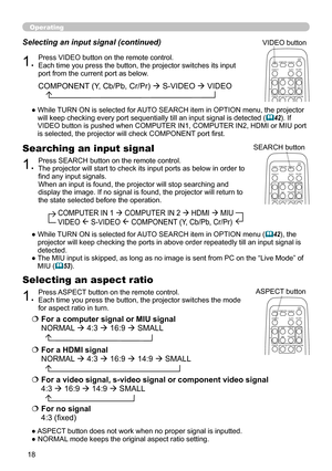 Page 18
8

Operating
1.Press VIDEO button on the remote control.  Each time you press the button, the projector switches its input port from the current port as below.
Selecting an input signal (continued)
●  
While TURN ON is selected for AUTO SEARCH item in OPTION menu, the projector will keep checking every port sequentially till an input signal is detected (42). If VIDEO button is pushed when COMPUTER IN1, COMPUTER IN2, HDMI or MIU port is selected, the projector will check COMPONENT port first....