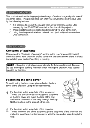 Page 3
3

Projector features / Preparations
• Keep the original packing materials, for future reshipment. Be sure 
to use the original packing materials when moving the projector. Use special 
caution for the lens.
NOTE
Projector features
This product realizes the large projection image of various image signals, even if 
in a small space. This product also can offer you convenience and various uses 
by the following features.
Preparations
Contents of  package
Please see the “Contents of package” section in the...