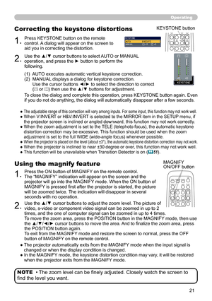 Page 21


Operating
• The zoom level can be finely adjusted. Closely watch the screen to 
find the level you want.
NOTE
1.Press the ON button of MAGNIFY on the remote control.  The “MAGNIFY” indication will appear on the screen and the projector will go into the MAGNIFY mode. When the ON button of MAGNIFY is pressed first after the projector is started, the picture will be zoomed twice. The indication will disappear in several seconds with no operation.
Using the magnify feature
2.Use the ▲/▼ cursor...