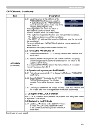 Page 49
49

OPTION menu
OPTION menu (continued)
ItemDescription
SECURITY(continued)
2.2-4  Move the cursor to the right side of the PASSWORD AGAIN box and press the ► button to display the PASSWORD for about 20 seconds, please make note of the PASSWORD during this time. Pressing the ENTER button will return to MyScreen PASSWORD on/off menu.When a PASSWORD is set for MyScreen:
• The MyScreen registration function (and menu) will be unavailable.
• The MyScreen Lock menu will be unavailable.
• The START UP setting...