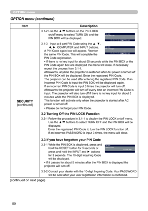 Page 50
50

OPTION menu
OPTION menu (continued)
ItemDescription
SECURITY(continued)
3.1-2  Use the ▲/▼ buttons on the PIN LOCK on/off menu to select TURN ON and the PIN BOX will be displayed. 
3.1-3     Input a 4 part PIN Code using the ▲, ▼, 
◄, ►, COMPUTER and INPUT buttons.A PIN Code again box will appear. Reenter the same PIN Code. This will complete the PIN Code registration.
• If there is no key input for about 55 seconds while the PIN BOX or the PIN Code again box are displayed the menu will close. If...