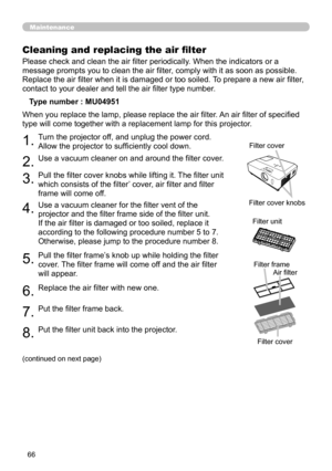 Page 66
66

Maintenance
Please check and clean the air filter periodically. When the indicators or a 
message prompts you to clean the air filter, comply with it as soon as possible. 
Replace the air filter when it is damaged or too soiled. To prepare a new air filter, 
contact to your dealer and tell the air filter type number.
Cleaning and replacing the air filter
Type number : MU04951
1.Turn the projector off, and unplug the power cord. 
Allow the projector to sufficiently cool down.
2.Use a vacuum cleaner...