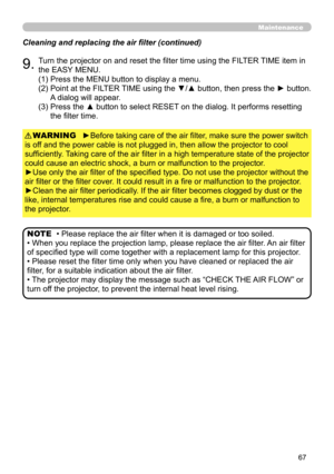 Page 67
67

Maintenance
Cleaning and replacing the air filter (continued)
9.Turn the projector on and reset the filter time using the FILTER TIME item in 
the EASY MENU.
►Before taking care of the air filter, make sure the power switch 
is off and the power cable is not plugged in, then allow the projector to cool 
sufficiently. Taking care of the air filter in a high temperature state of the projector 
could cause an electric shock, a burn or malfunction to the projector.
►Use only the air filter of the...