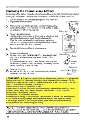 Page 68
68

Maintenance
Consumption of the battery makes the internal clock not to work correctly. When the internal clock 
is wrong or it has stopped, please replace the battery according to the following procedures.
Replacing the internal clock batter y
1.Turn the projector off, and unplug the power cord. Allow the projector to cool sufficiently.
2.After making sure that the projector has cooled adequately, pull the SD card slot cover forward, pushing slightly its edge up, and remove it from the projector....