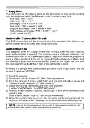 Page 13
3

Command Control via the Network (continued)
7. Reply Data
The  connection  ID  (the  data  is  same  as  the  connection  ID  data  on  the  sending 
data format) is attached to the Network control commands reply data.
ACK reply: ‘06H’	+	‘xxH’
NAK reply:  ‘15H’	+	‘xxH’
Error reply:  ‘1CH’	+	‘xxxxH’ 	+	‘xxH’
Data reply:  ‘1DH’	+	‘xxxxH’ 	+	‘xxH’
Projector busy reply:  ‘1FH’	+	‘xxxxH’ 	+	‘xxH’
Authentication error reply:  ‘1FH’	+	‘0400H’ 	+	‘xxH’
(‘xxH’ : connection ID)
Automatic Connection Break...