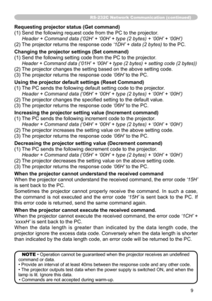 Page 9
9

RS-232C Network Communication (continued)
Requesting projector status (Get command)
() Send the following request code from the PC to the projector.
	 Header	+	Command	data	(‘02H’	+	‘00H’	+	type	(2	bytes)	+	‘00H’ 	+	‘00H’)	
(2) The projector returns the response code  ‘1DH’	+	data	(2	bytes)
 to the PC.
Changing the projector settings (Set command)
() Send the following setting code from the PC to the projector.
		 Header	+	Command	data	(‘01H’ 	+	‘00H’	+	type	(2	bytes)	+	setting	code	(2...